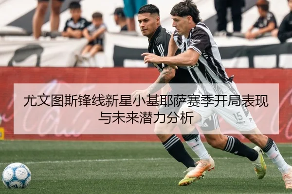 尤文图斯锋线新星小基耶萨赛季开局表现与未来潜力分析